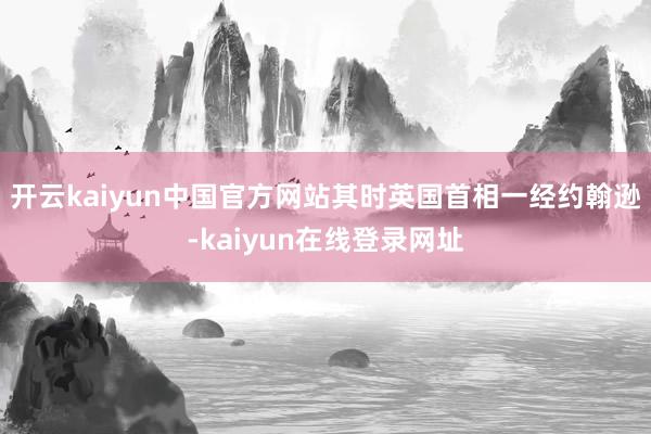 开云kaiyun中国官方网站其时英国首相一经约翰逊-kaiyun在线登录网址