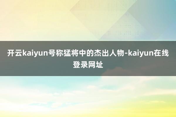 开云kaiyun号称猛将中的杰出人物-kaiyun在线登录网址