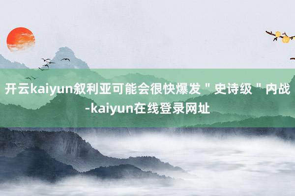 开云kaiyun叙利亚可能会很快爆发＂史诗级＂内战-kaiyun在线登录网址