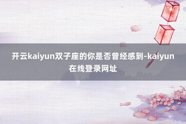 开云kaiyun双子座的你是否曾经感到-kaiyun在线登录网址