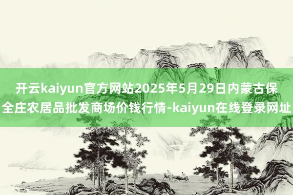 开云kaiyun官方网站2025年5月29日内蒙古保全庄农居品批发商场价钱行情-kaiyun在线登录网址