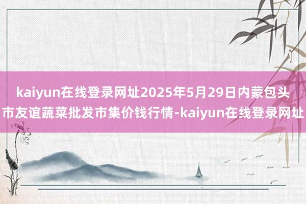 kaiyun在线登录网址2025年5月29日内蒙包头市友谊蔬菜批发市集价钱行情-kaiyun在线登录网址