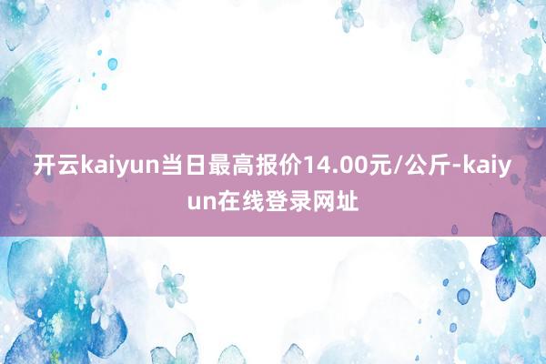 开云kaiyun当日最高报价14.00元/公斤-kaiyun在线登录网址