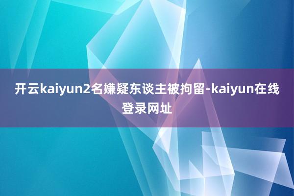 开云kaiyun2名嫌疑东谈主被拘留-kaiyun在线登录网址