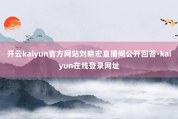 开云kaiyun官方网站刘畊宏直播间公开回答-kaiyun在线登录网址