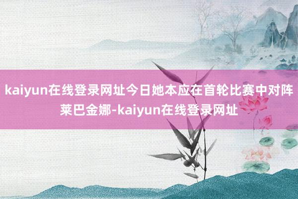 kaiyun在线登录网址今日她本应在首轮比赛中对阵莱巴金娜-kaiyun在线登录网址