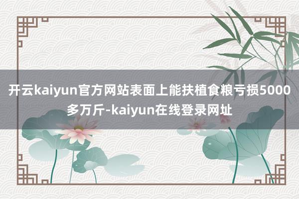 开云kaiyun官方网站表面上能扶植食粮亏损5000多万斤-kaiyun在线登录网址