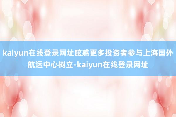 kaiyun在线登录网址眩惑更多投资者参与上海国外航运中心树立-kaiyun在线登录网址