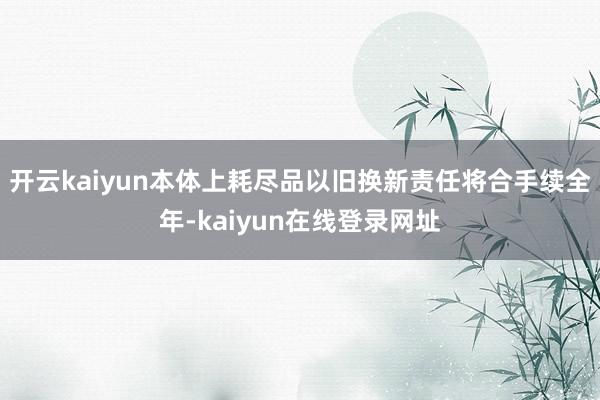 开云kaiyun本体上耗尽品以旧换新责任将合手续全年-kaiyun在线登录网址