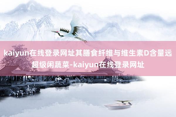 kaiyun在线登录网址其膳食纤维与维生素D含量远超级闲蔬菜-kaiyun在线登录网址
