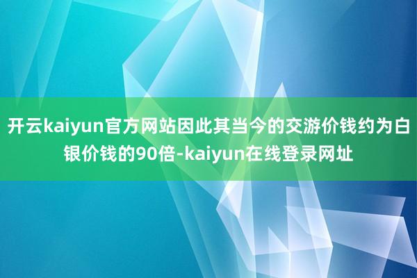 开云kaiyun官方网站因此其当今的交游价钱约为白银价钱的90倍-kaiyun在线登录网址