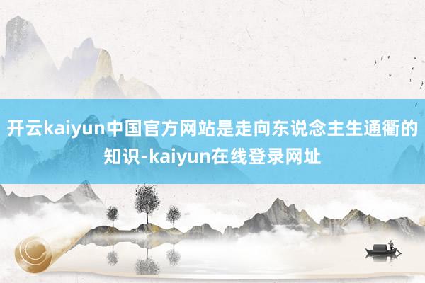 开云kaiyun中国官方网站是走向东说念主生通衢的知识-kaiyun在线登录网址
