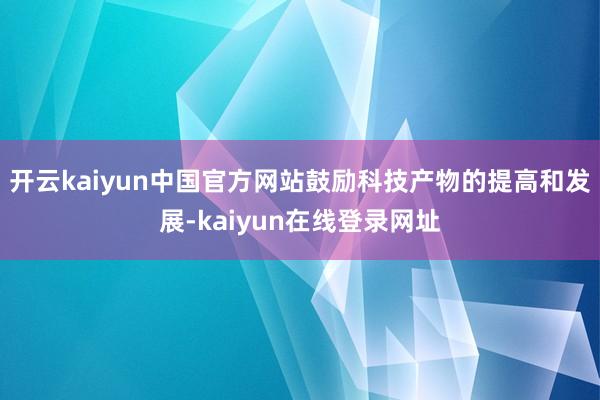 开云kaiyun中国官方网站鼓励科技产物的提高和发展-kaiyun在线登录网址