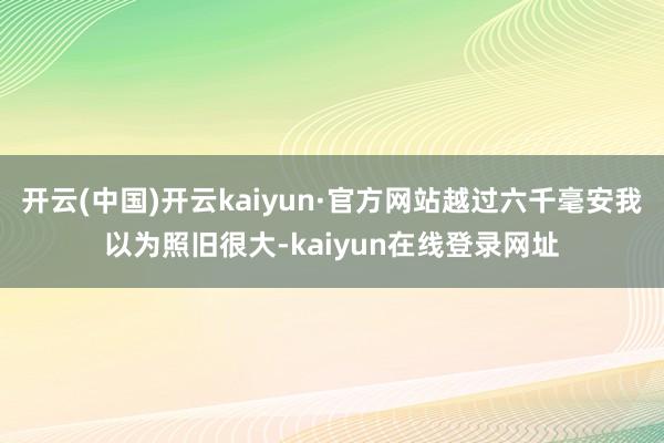 开云(中国)开云kaiyun·官方网站越过六千毫安我以为照旧很大-kaiyun在线登录网址
