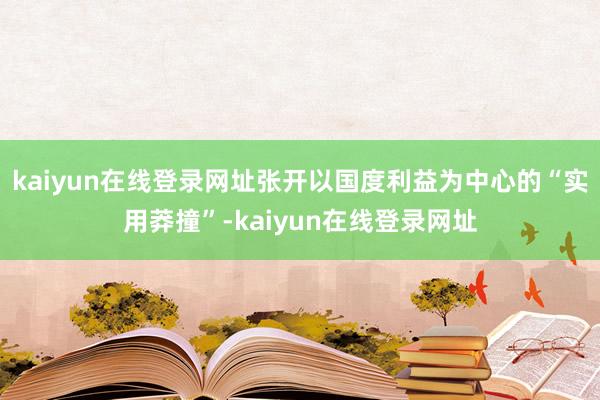 kaiyun在线登录网址张开以国度利益为中心的“实用莽撞”-kaiyun在线登录网址