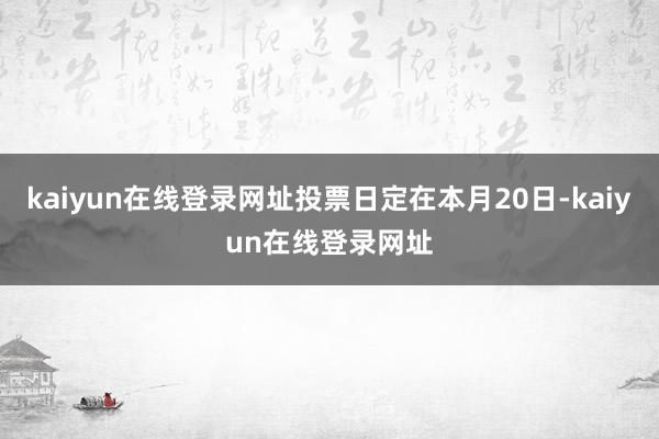 kaiyun在线登录网址投票日定在本月20日-kaiyun在线登录网址