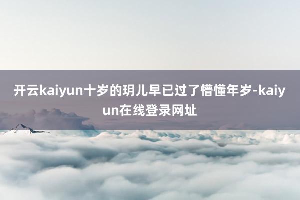 开云kaiyun十岁的玥儿早已过了懵懂年岁-kaiyun在线登录网址