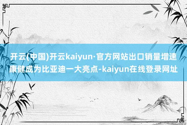 开云(中国)开云kaiyun·官方网站出口销量增速康健成为比亚迪一大亮点-kaiyun在线登录网址