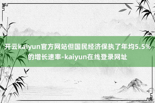 开云kaiyun官方网站但国民经济保执了年均5.5%的增长速率-kaiyun在线登录网址