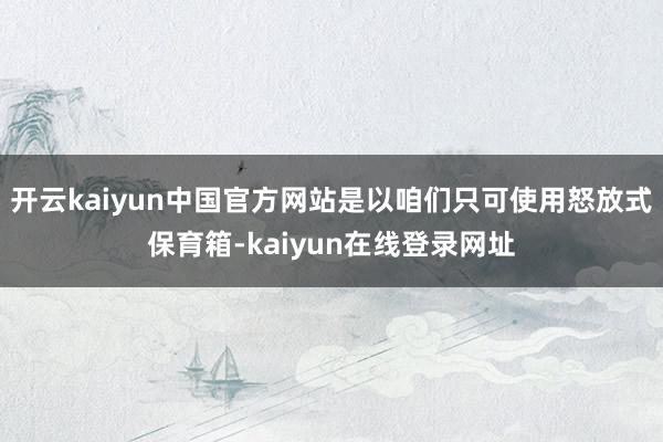 开云kaiyun中国官方网站是以咱们只可使用怒放式保育箱-kaiyun在线登录网址