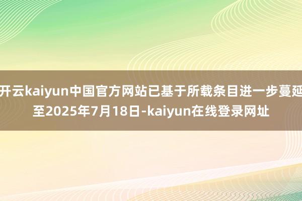 开云kaiyun中国官方网站已基于所载条目进一步蔓延至2025年7月18日-kaiyun在线登录网址
