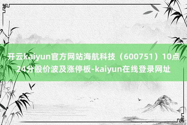 开云kaiyun官方网站海航科技（600751）10点24分股价波及涨停板-kaiyun在线登录网址
