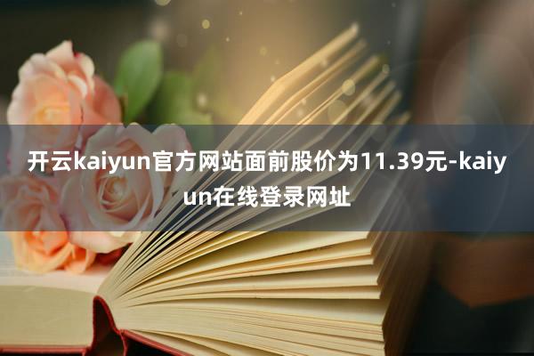 开云kaiyun官方网站面前股价为11.39元-kaiyun在线登录网址