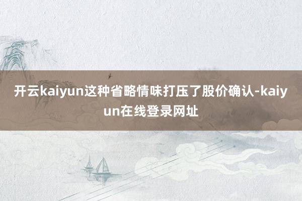 开云kaiyun这种省略情味打压了股价确认-kaiyun在线登录网址