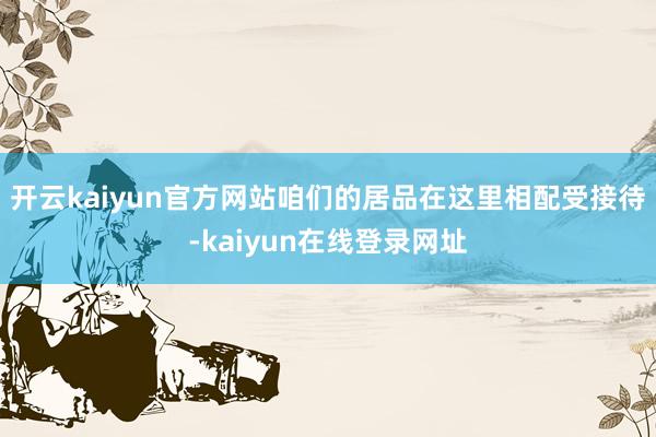 开云kaiyun官方网站咱们的居品在这里相配受接待-kaiyun在线登录网址