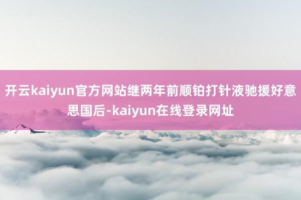 开云kaiyun官方网站继两年前顺铂打针液驰援好意思国后-kaiyun在线登录网址