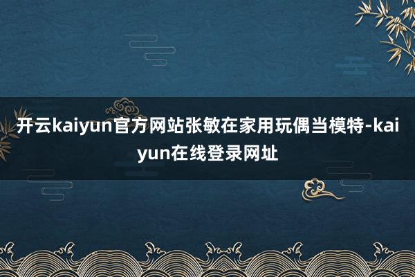 开云kaiyun官方网站张敏在家用玩偶当模特-kaiyun在线登录网址