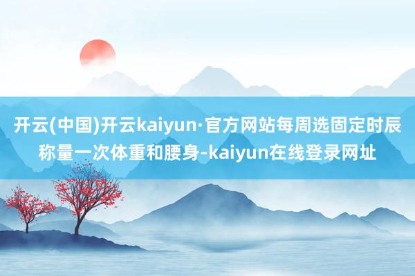 开云(中国)开云kaiyun·官方网站每周选固定时辰称量一次体重和腰身-kaiyun在线登录网址