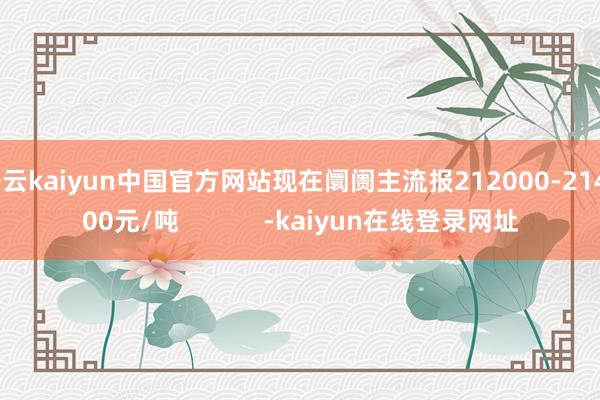 开云kaiyun中国官方网站现在阛阓主流报212000-214000元/吨            -kaiyun在线登录网址