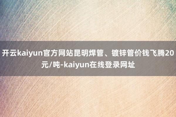 开云kaiyun官方网站昆明焊管、镀锌管价钱飞腾20元/吨-kaiyun在线登录网址