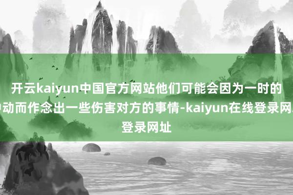 开云kaiyun中国官方网站他们可能会因为一时的冲动而作念出一些伤害对方的事情-kaiyun在线登录网址