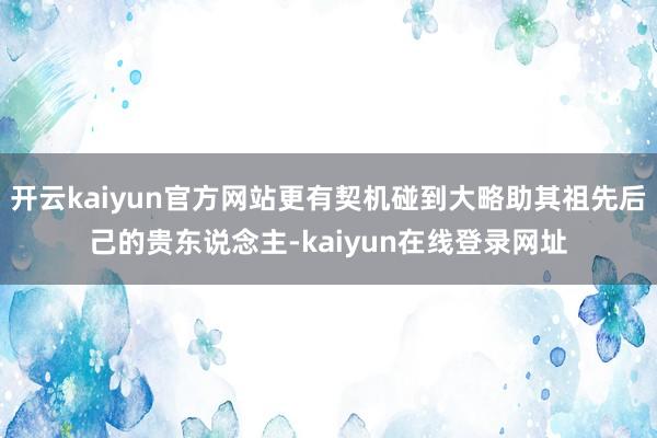 开云kaiyun官方网站更有契机碰到大略助其祖先后己的贵东说念主-kaiyun在线登录网址
