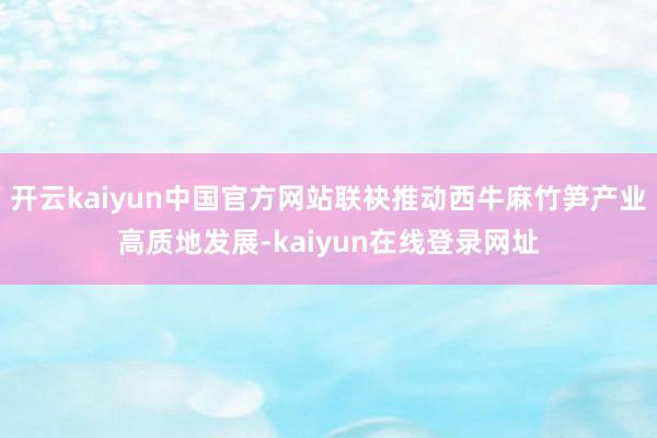 开云kaiyun中国官方网站联袂推动西牛麻竹笋产业高质地发展-kaiyun在线登录网址