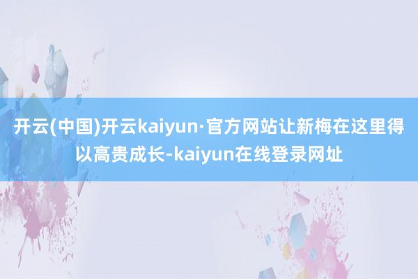 开云(中国)开云kaiyun·官方网站让新梅在这里得以高贵成长-kaiyun在线登录网址
