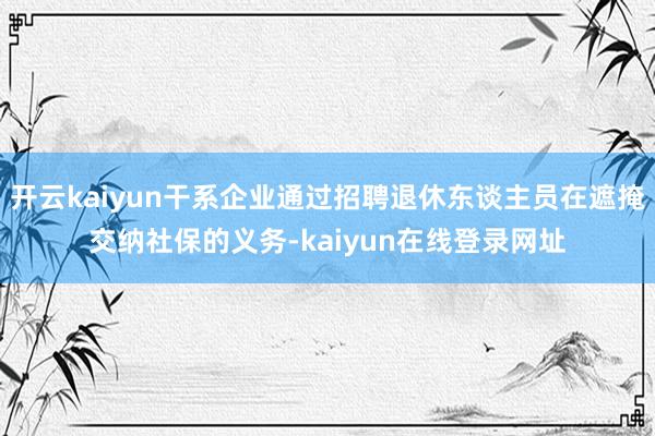 开云kaiyun干系企业通过招聘退休东谈主员在遮掩交纳社保的义务-kaiyun在线登录网址