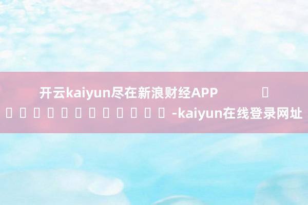开云kaiyun尽在新浪财经APP            													-kaiyun在线登录网址
