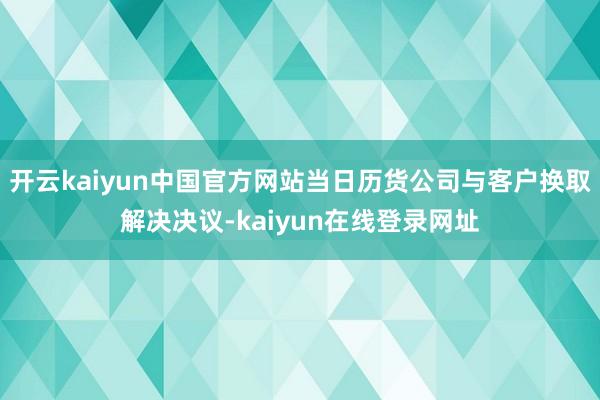 开云kaiyun中国官方网站当日历货公司与客户换取解决决议-kaiyun在线登录网址