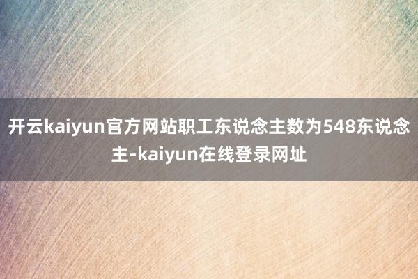 开云kaiyun官方网站职工东说念主数为548东说念主-kaiyun在线登录网址