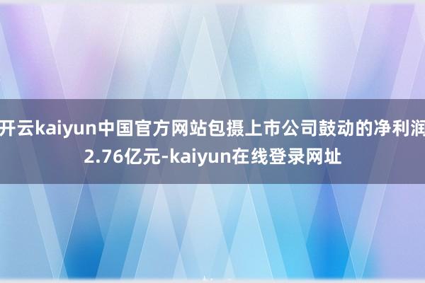 开云kaiyun中国官方网站包摄上市公司鼓动的净利润2.76亿元-kaiyun在线登录网址