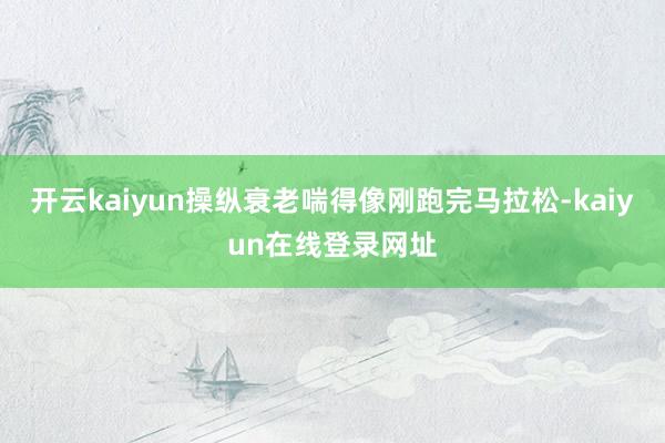 开云kaiyun操纵衰老喘得像刚跑完马拉松-kaiyun在线登录网址