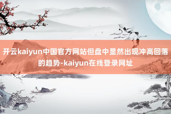 开云kaiyun中国官方网站但盘中显然出现冲高回落的趋势-kaiyun在线登录网址