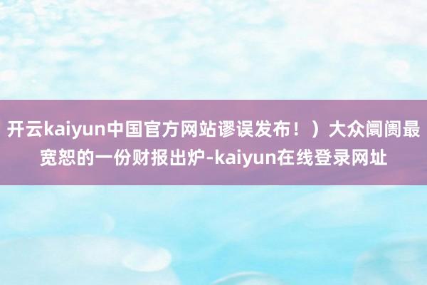 开云kaiyun中国官方网站谬误发布！）大众阛阓最宽恕的一份财报出炉-kaiyun在线登录网址