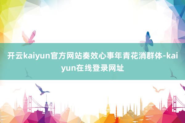 开云kaiyun官方网站奏效心事年青花消群体-kaiyun在线登录网址