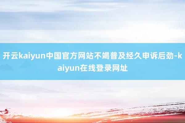 开云kaiyun中国官方网站不竭普及经久申诉后劲-kaiyun在线登录网址