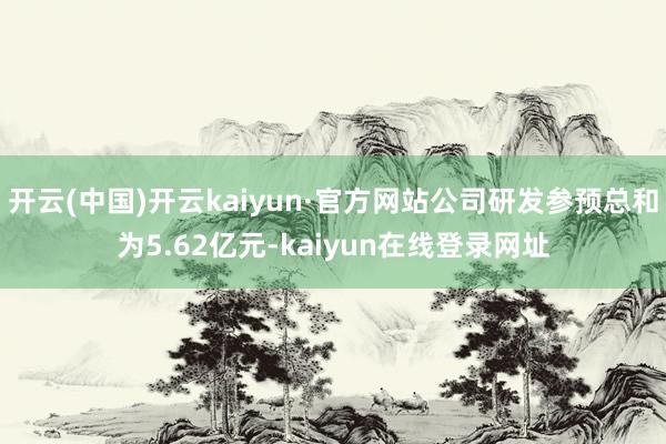 开云(中国)开云kaiyun·官方网站公司研发参预总和为5.62亿元-kaiyun在线登录网址