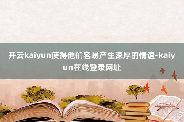 开云kaiyun使得他们容易产生深厚的情谊-kaiyun在线登录网址